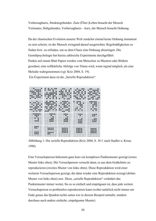 58
Vorhersagbares, Strukturgebendes. Zum (Über-)Leben braucht der Mensch
Vertrautes, Haltgebendes, Vorhersagbares – kurz, der Mensch braucht Ordnung.
Da der chaotischen Evolution unserer Welt zunächst einmal keine Ordnung immanent
zu sein scheint, ist der Mensch zwingend darauf ausgerichtet, Regelmäßigkeiten zu
finden bzw. zu erfinden, um so dem Chaos eine Ordnung abzuringen. Die
Gestaltpsychologie hat hierzu zahlreiche Experimente durchgeführt:
Punkte auf einem Blatt Papier werden vom Menschen zu Mustern oder Bildern
geordnet; eine willkürliche Abfolge von Tönen wird, wenn irgend möglich, als eine
Melodie wahrgenommen (vgl. Kriz 2004, S. 19).
Ein Experiment dazu ist die „Serielle Reproduktion“:
Abbildung 1: Die serielle Reproduktion (Kriz 2004, S. 36 f. nach Stadler u. Kruse
1990)
Eine Versuchsperson bekommt ganz kurz ein komplexes Punktemuster gezeigt (erstes
Muster links oben). Die Versuchperson versucht dann, es aus dem Gedächtnis zu
reproduzieren (zweites Muster von links oben). Diese Reproduktion wird einer
weiteren Versuchsperson gezeigt, die dann wieder eine Reproduktion erzeugt (drittes
Muster von links oben) usw. Diese „serielle Reproduktion“ verändert das
Punktemuster immer weiter, bis es so einfach und einprägsam ist, dass jede weitere
Versuchsperson es problemlos reproduzieren kann (wobei natürlich nicht immer am
Ende genau das Quadrat rechts unten wie in diesem Beispiel entsteht, sondern
durchaus auch andere einfache, einprägsame Muster).
 