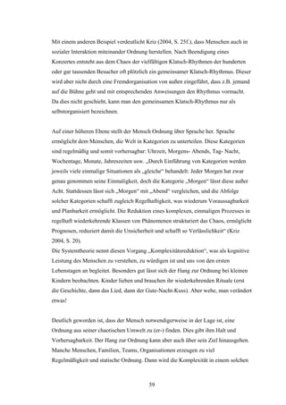 59
Mit einem anderen Beispiel verdeutlicht Kriz (2004, S. 25f.), dass Menschen auch in
sozialer Interaktion miteinander Ordnung herstellen. Nach Beendigung eines
Konzertes entsteht aus dem Chaos der vielfältigen Klatsch-Rhythmen der hunderten
oder gar tausenden Besucher oft plötzlich ein gemeinsamer Klatsch-Rhythmus. Dieser
wird aber nicht durch eine Fremdorganisation von außen eingeführt, dass z.B. jemand
auf die Bühne geht und mit entsprechenden Anweisungen den Rhythmus vormacht.
Da dies nicht geschieht, kann man den gemeinsamen Klatsch-Rhythmus nur als
selbstorganisiert bezeichnen.
Auf einer höheren Ebene stellt der Mensch Ordnung über Sprache her. Sprache
ermöglicht dem Menschen, die Welt in Kategorien zu unterteilen. Diese Kategorien
sind regelmäßig und somit vorhersagbar: Uhrzeit, Morgens- Abends, Tag- Nacht,
Wochentage, Monate, Jahreszeiten usw. „Durch Einführung von Kategorien werden
jeweils viele einmalige Situationen als „gleiche“ behandelt: Jeder Morgen hat zwar
genau genommen seine Einmaligkeit, doch die Kategorie „Morgen“ lässt diese außer
Acht. Stattdessen lässt sich „Morgen“ mit „Abend“ vergleichen, und die Abfolge
solcher Kategorien schafft zugleich Regelhaftigkeit, was wiederum Voraussagbarkeit
und Planbarkeit ermöglicht. Die Reduktion eines komplexen, einmaligen Prozesses in
regelhaft wiederkehrende Klassen von Phänomenen strukturiert das Chaos, ermöglicht
Prognosen, reduziert damit die Unsicherheit und schafft so Verlässlichkeit“ (Kriz
2004, S. 20).
Die Systemtheorie nennt diesen Vorgang „Komplexitätsreduktion“, was als kognitive
Leistung des Menschen zu verstehen, zu würdigen ist und uns von den ersten
Lebenstagen an begleitet. Besonders gut lässt sich der Hang zur Ordnung bei kleinen
Kindern beobachten. Kinder lieben und brauchen ihr wiederkehrenden Rituale (erst
die Geschichte, dann das Lied, dann der Gute-Nacht-Kuss). Aber wehe, man verändert
etwas!
Deutlich geworden ist, dass der Mensch notwendigerweise in der Lage ist, eine
Ordnung aus seiner chaotischen Umwelt zu (er-) finden. Dies gibt ihm Halt und
Vorhersagbarkeit. Der Hang zur Ordnung kann aber auch über sein Ziel hinausgehen.
Manche Menschen, Familien, Teams, Organisationen erzeugen zu viel
Regelmäßigkeit und statische Ordnung. Dann wird die Komplexität in einem solchen
 