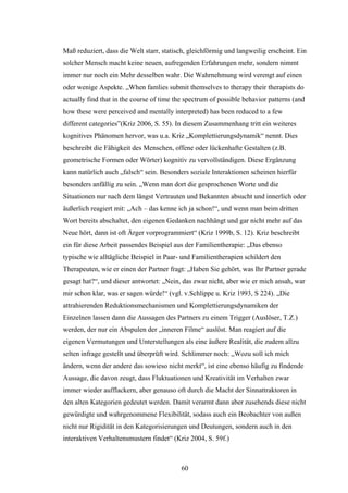 60
Maß reduziert, dass die Welt starr, statisch, gleichförmig und langweilig erscheint. Ein
solcher Mensch macht keine neuen, aufregenden Erfahrungen mehr, sondern nimmt
immer nur noch ein Mehr desselben wahr. Die Wahrnehmung wird verengt auf einen
oder wenige Aspekte. „When famlies submit themselves to therapy their therapists do
actually find that in the course of time the spectrum of possible behavior patterns (and
how these were perceived and mentally interpreted) has been reduced to a few
different categories”(Kriz 2006, S. 55). In diesem Zusammenhang tritt ein weiteres
kognitives Phänomen hervor, was u.a. Kriz „Komplettierungsdynamik“ nennt. Dies
beschreibt die Fähigkeit des Menschen, offene oder lückenhafte Gestalten (z.B.
geometrische Formen oder Wörter) kognitiv zu vervollständigen. Diese Ergänzung
kann natürlich auch „falsch“ sein. Besonders soziale Interaktionen scheinen hierfür
besonders anfällig zu sein. „Wenn man dort die gesprochenen Worte und die
Situationen nur nach dem längst Vertrauten und Bekannten absucht und innerlich oder
äußerlich reagiert mit: „Ach – das kenne ich ja schon!“, und wenn man beim dritten
Wort bereits abschaltet, den eigenen Gedanken nachhängt und gar nicht mehr auf das
Neue hört, dann ist oft Ärger vorprogrammiert“ (Kriz 1999b, S. 12). Kriz beschreibt
ein für diese Arbeit passendes Beispiel aus der Familientherapie: „Das ebenso
typische wie alltägliche Beispiel in Paar- und Familientherapien schildert den
Therapeuten, wie er einen der Partner fragt: „Haben Sie gehört, was Ihr Partner gerade
gesagt hat?“, und dieser antwortet: „Nein, das zwar nicht, aber wie er mich ansah, war
mir schon klar, was er sagen würde!“ (vgl. v.Schlippe u. Kriz 1993, S 224). „Die
attrahierenden Reduktionsmechanismen und Komplettierungsdynamiken der
Einzelnen lassen dann die Aussagen des Partners zu einem Trigger (Auslöser, T.Z.)
werden, der nur ein Abspulen der „inneren Filme“ auslöst. Man reagiert auf die
eigenen Vermutungen und Unterstellungen als eine äußere Realität, die zudem allzu
selten infrage gestellt und überprüft wird. Schlimmer noch: „Wozu soll ich mich
ändern, wenn der andere das sowieso nicht merkt“, ist eine ebenso häufig zu findende
Aussage, die davon zeugt, dass Fluktuationen und Kreativität im Verhalten zwar
immer wieder aufflackern, aber genauso oft durch die Macht der Sinnattraktoren in
den alten Kategorien gedeutet werden. Damit verarmt dann aber zusehends diese nicht
gewürdigte und wahrgenommene Flexibilität, sodass auch ein Beobachter von außen
nicht nur Rigidität in den Kategorisierungen und Deutungen, sondern auch in den
interaktiven Verhaltensmustern findet“ (Kriz 2004, S. 59f.)
 