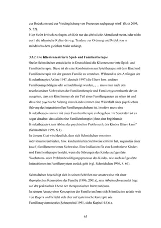63
zur Reduktion und zur Verdinglichung von Prozessen nachgesagt wird“ (Kriz 2004,
S. 22).
Hier bleibt kritisch zu fragen, ob Kriz nur das christliche Abendland meint, oder nicht
auch die islamische Kultur der o.g. Tendenz zur Ordnung und Reduktion in
mindestens dem gleichen Maße anhängt.
3.3.2. Die Klientenzentrierte Spiel- und Familientherapie
Stefan Schmidtchen entwickelte in Deutschland die Klientenzentrierte Spiel- und
Familientherapie. Diese ist als eine Kombination aus Spieltherapie mit dem Kind und
Familientherapie mit der ganzen Familie zu verstehen. Während in den Anfängen der
Kindertherapie (Axline 1947, deutsch 1997) die Eltern bzw. anderen
Familienangehörigen sehr vernachlässigt wurden, „ ... muss man nach den
revolutionären Sichtweisen der Familientherapie und Familiensystemtheorie davon
ausgehen, dass ein Kind immer als ein Teil eines Familienganzen zu sehen ist und
dass eine psychische Störung eines Kindes immer eine Widerhall einer psychischen
Störung des interaktionellen Familiengeschehens ist. Insofern muss eine
Kindertherapie immer mit einer Familientherapie einhergehen. Im Sonderfall ist es
sogar denkbar, dass allein eine Familientherapie (ohne eine begleitende
Kindertherapie) zum Abbau der psychischen Problematik des Kindes führen kann“
(Schmidtchen 1996, S.1).
In diesem Zitat wird deutlich, dass sich Schmidtchen von einer
individuumszentrierten, bzw. kindzentrierten Sichtweise entfernt hat, zugunsten einer
(auch) familienzentrierten Sichtweise. Eine Indikation für eine kombinierte Kinder-
und Familientherapie besteht, wenn die Störungen des Kindes auf gestörte
Wachstums- oder Problembewältigungsprozesse des Kindes, wie auch auf gestörte
Interaktionen im Familiensystem zurück geht (vgl. Schmidtchen 1996, S. 69).
Schmidtchen beschäftigt sich in seinen Schriften nur ansatzweise mit einer
theoretischen Konzeption der Familie (1996, 2001a), sein Arbeitsschwerpunkt liegt
auf der praktischen Ebene der therapeutischen Interventionen.
In seinem Ansatz einer Konzeption der Familie entfernt sich Schmidtchen relativ weit
von Rogers und bezieht sich eher auf systemische Konzepte wie
Familiensystemtheorie (Schneewind 1991, siehe Kapitel 4.6.6.),
 
