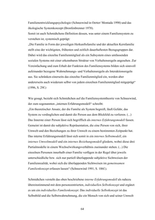 64
Familienentwicklungspsychologie (Schneewind in Oerter/ Montada 1998) und das
ökologische Systemkonzept (Bronfenbrenner 1978).
Somit ist auch Schmidtchens Definition dessen, was unter einem Familiensystem zu
verstehen ist, systemisch geprägt:
„Die Familie in Form der jeweiligen Herkunftsfamilie und der aktuellen Kernfamilie
stellt eine der wichtigsten, frühesten und zeitlich dauerhaftesten Bezugsgruppen dar.
Dabei wird das einzelne Familienmitglied als ein Subsystem eines umfassenden
sozialen Systems mit einer erkennbaren Struktur von Verhaltensregeln angesehen. Zur
Vereinfachung und zum Erhalt der Funktion des Familiensystems bilden sich sinnvoll
aufeinander bezogene Wahrnehmungs- und Verhaltensregeln als Interaktionsregeln
aus. Sie schränken einerseits das einzelne Familienmitglied ein, werden aber
andererseits auch wiederum selbst von jedem einzelnen Familienmitglied mitgeprägt“
(1996, S. 29f.)
Wie gesagt, bezieht sich Schmidtchen auf die Familiensystemtheorie von Schneewind,
der zum sogenannten „internen Erfahrungsmodell“ schreibt:
„Ein theoretischer Ansatz, der die Familie als System begreift, läuft Gefahr, das
System zu verdinglichen und damit die Person aus dem Blickfeld zu verlieren. (...)
Das Innerste einer Person lässt sich begrifflich als internes Erfahrungsmodell fassen.
Gemeint ist damit die subjektive Repräsentation, die eine Person von sich, ihrer
Umwelt und den Beziehungen zu ihrer Umwelt zu einem bestimmten Zeitpunkt hat.
Das interne Erfahrungsmodell lässt sich somit in ein internes Selbstmodell, ein
internes Umweltmodell und ein internes Beziehungsmodell gliedern, wobei diese drei
Partialmodelle in einem Wechselwirkungsverhältnis zueinander stehen. (...) Die
einzelnen Personen innerhalb einer Familie verfügen in der Regel über jeweils
unterschiedliche bzw. sich nur partiell überlappende subjektive Sichtweisen der
Familienrealität, wobei sich die überlappenden Sichtweisen im gemeinsamen
Familienkonzept erfassen lassen“ (Schneewind 1991, S. 106f.).
Schmidtchen versteht das oben beschriebene interne Erfahrungsmodell als nahezu
übereinstimmend mit dem personzentrierten, individuellen Selbstkonzept und ergänzt
es um ein individuelles Familienkonzept. Das individuelle Selbstkonzept ist das
Selbstbild und die Selbstwahrnehmung, die ein Mensch von sich und seiner Umwelt
 