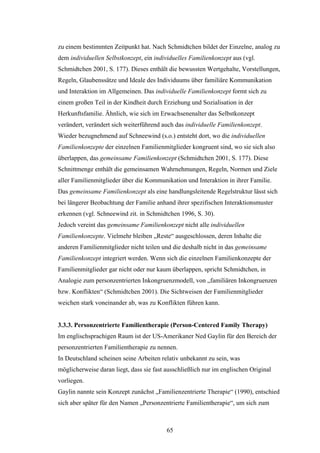 65
zu einem bestimmten Zeitpunkt hat. Nach Schmidtchen bildet der Einzelne, analog zu
dem individuellen Selbstkonzept, ein individuelles Familienkonzept aus (vgl.
Schmidtchen 2001, S. 177). Dieses enthält die bewussten Wertgehalte, Vorstellungen,
Regeln, Glaubenssätze und Ideale des Individuums über familiäre Kommunikation
und Interaktion im Allgemeinen. Das individuelle Familienkonzept formt sich zu
einem großen Teil in der Kindheit durch Erziehung und Sozialisation in der
Herkunftsfamilie. Ähnlich, wie sich im Erwachsenenalter das Selbstkonzept
verändert, verändert sich weiterführend auch das individuelle Familienkonzept.
Wieder bezugnehmend auf Schneewind (s.o.) entsteht dort, wo die individuellen
Familienkonzepte der einzelnen Familienmitglieder kongruent sind, wo sie sich also
überlappen, das gemeinsame Familienkonzept (Schmidtchen 2001, S. 177). Diese
Schnittmenge enthält die gemeinsamen Wahrnehmungen, Regeln, Normen und Ziele
aller Familienmitglieder über die Kommunikation und Interaktion in ihrer Familie.
Das gemeinsame Familienkonzept als eine handlungsleitende Regelstruktur lässt sich
bei längerer Beobachtung der Familie anhand ihrer spezifischen Interaktionsmuster
erkennen (vgl. Schneewind zit. in Schmidtchen 1996, S. 30).
Jedoch vereint das gemeinsame Familienkonzept nicht alle individuellen
Familienkonzepte. Vielmehr bleiben „Reste“ ausgeschlossen, deren Inhalte die
anderen Familienmitglieder nicht teilen und die deshalb nicht in das gemeinsame
Familienkonzept integriert werden. Wenn sich die einzelnen Familienkonzepte der
Familienmitglieder gar nicht oder nur kaum überlappen, spricht Schmidtchen, in
Analogie zum personzentrierten Inkongruenzmodell, von „familiären Inkongruenzen
bzw. Konflikten“ (Schmidtchen 2001). Die Sichtweisen der Familienmitglieder
weichen stark voneinander ab, was zu Konflikten führen kann.
3.3.3. Personzentrierte Familientherapie (Person-Centered Family Therapy)
Im englischsprachigen Raum ist der US-Amerikaner Ned Gaylin für den Bereich der
personzentrierten Familientherapie zu nennen.
In Deutschland scheinen seine Arbeiten relativ unbekannt zu sein, was
möglicherweise daran liegt, dass sie fast ausschließlich nur im englischen Original
vorliegen.
Gaylin nannte sein Konzept zunächst „Familienzentrierte Therapie“ (1990), entschied
sich aber später für den Namen „Personzentrierte Familientherapie“, um sich zum
 
