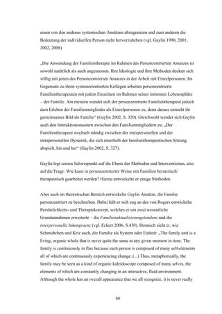 66
einen von den anderen systemischen Ansätzen abzugrenzen und zum anderen die
Bedeutung der individuellen Person mehr hervorzuheben (vgl. Gaylin 1990, 2001,
2002, 2008)
„Die Anwendung der Familientherapie im Rahmen des Personzentrierten Ansatzes ist
sowohl natürlich als auch angemessen. Ihre Ideologie und ihre Methoden decken sich
völlig mit jenen des Personzentrierten Ansatzes in der Arbeit mit Einzelpersonen. Im
Gegensatz zu ihren systemorientierten Kollegen arbeiten personzentrierte
Familientherapeuten mit jedem Einzelnen im Rahmen seiner intimsten Lebenssphäre
– der Familie. Am meisten wendet sich der personzentrierte Familientherapeut jedoch
dem Erleben der Familienmitglieder als Einzelpersonen zu, denn daraus entsteht ihr
gemeinsames Bild als Familie“ (Gaylin 2002, S. 320). Gleichwohl wendet sich Gaylin
auch den Interaktionsmustern zwischen den Familienmitgliedern zu: „Der
Familientherapeut wechselt ständig zwischen der interpersonellen und der
intrapersonellen Dynamik, die sich innerhalb der familientherapeutischen Sitzung
abspielt, hin und her“ (Gaylin 2002, S. 327).
Gaylin legt seinen Schwerpunkt auf die Ebene der Methoden und Interventionen, also
auf die Frage: Wie kann in personzentrierter Weise mit Familien beraterisch/
therapeutisch gearbeitet werden? Hierzu entwickelte er einige Methoden.
Aber auch im theoretischen Bereich entwickelte Gaylin Ansätze, die Familie
personzentriert zu beschreiben. Dabei hält er sich eng an das von Rogers entwickelte
Persönlichkeits- und Therapiekonzept, welches er um zwei wesentliche
Grundannahmen erweiterte – die Familienaktualisierungstendenz und die
interpersonelle Inkongruenz (vgl. Eckert 2006, S.430). Dennoch sieht er, wie
Schmidtchen und Kriz auch, die Familie als System oder Einheit: „The family unit is a
living, organic whole that is never quite the same at any given moment in time. The
family is continuously in flux because each person is composed of many self-elements
all of which are continuously experiencing change. (...) Thus, metaphorically, the
family may be seen as a kind of organic kaleidoscope composed of many selves, the
elements of which are constantly changing in an interactive, fluid environment.
Although the whole has an overall appearance that we all recognize, it is never really
 