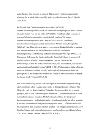 67
quite the same from moment to moment. The interactive patterns are constantly
changing due to subtle shifts caused by both external and internal forces” (Gaylin
2001, S.89).
Gaylin sieht eine Familienaktualisierungstendenz als Teil der
Selbstaktualisierungstendenz, weil „die Familie ein so ursprünglicher Aspekt dessen
ist, wer wir sind – wie wir uns selbst im Verhältnis zu anderen sehen - , dass sie in
unserem Selbstkonzept enthalten ist und deshalb zu einem Teil unserer
Selbstaktualisierungstendenz wird“ (Gaylin 2002,S.321). Er versteht die
Familienaktualisierungstendenz als menschlichen Antrieb, unser „biologisches
Schicksal“ zu erfüllen, d.h. unser ganzes Leben unserer Herkunftsfamilie bewusst zu
sein und unseres Potenzials als Nachkommen im Hinblick auf eigene
Familiengründung (Fortpflanzung und damit Erhaltung der Art) (vgl. 2002, S. 321).
Die enorme Bedeutung, die Gaylin der Familie für das Individuum beimisst, wird
deutlich, wenn er schreibt: „Aus diesem Grund kann die Familie als der
Schmelztiegel, in dem das Selbst seine Form erhält, und als das Metall, aus dem wir
geschmiedet sind, betrachtet werden“ (2002, S. 321). Und an anderer Stelle: „The very
nature of the human condition is totally and completely interpersonal; basic and
paradigmatic to the interpersonal nature is the context in which that nature is shaped –
the human family” (Gaylin 2001, S. 6).
Die zweite Erweiterung bezieht sich auf das personzentrierte Inkongruenz-Prinzip.
„Es kommt nicht selten vor, dass eine Familie in Therapie kommt, weil eines ihrer
Mitglieder – oft ein Kind – in einem Zustand der Inkongruenz lebt, der ernsthaft
genug ist, dass er sein Verhalten negativ beeinflusst. (...) Aber die Situation ist selten
nur das Problem eines Einzelnen. Deshalb ist auch der Grad der Kongruenz/
Inkongruenz anderer – wahrscheinlich aller – Familienmitglieder betroffen, wenn ein
Kind unter einer es beeinträchtigenden Inkongruenz leidet. (...) Üblicherweise wird
Inkongruenz als dem Einzelnen inhärent gesehen – ein intrapersoneller Zustand. Aber
Familien können auch aufgrund einer interpersonellen Inkongruenz (Hervorhebung
T.Z.) in die Therapie kommen“ (Gaylin 2002, S. 324f.).
 