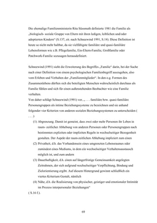69
Die ehemalige Familienministerin Rita Süssmuth definierte 1981 die Familie als
„biologisch- soziale Gruppe von Eltern mit ihren ledigen, leiblichen und/oder
adoptierten Kindern“ (S.137, zit. nach Schneewind 1991, S.14). Diese Definition ist
heute so nicht mehr haltbar, da sie vielfältigste familiäre und quasi-familiäre
Lebensformen wie z.B. Pflegefamilie, Ein-Eltern-Familie, Großfamilie oder
Patchwork-Familie sozusagen herausdefiniert.
Schneewind (1991) sieht die Erweiterung des Begriffes „Familie“ darin, bei der Suche
nach einer Definition von einem psychologischen Familienbegriff auszugehen, also
vom Erleben und Verhalten der „Familienmitglieder“. In den o.g. Formen des
Zusammenlebens dürften sich die beteiligten Menschen wahrscheinlich durchaus als
Familie fühlen und sich für einen außenstehenden Beobachter wie eine Familie
verhalten.
Von daher schlägt Schneewind (1991) vor, „ . . . familiäre bzw. quasi-familiäre
Personengruppen als intime Beziehungssysteme zu bezeichnen und sie anhand
folgender vier Kriterien von anderen sozialen Beziehungssystemen zu unterscheiden (
. . . )
(1) Abgrenzung. Damit ist gemeint, dass zwei oder mehr Personen ihr Leben in
raum- zeitlicher Abhebung von anderen Personen oder Personengruppen nach
bestimmten expliziten oder impliziten Regeln in wechselseitiger Bezogenheit
gestalten. Der Aspekt der raum-zeitlichen Abhebung impliziert zum einen
(2) Privatheit, d.h. das Vorhandensein eines umgrenzten Lebensraumes oder
zumindest eines Mediums, in dem ein wechselseitiger Verhaltensaustausch
möglich ist, und zum andern
(3) Dauerhaftigkeit, d.h. einen auf längerfristige Gemeinsamkeit angelegten
Zeitrahmen, der sich aufgrund wechselseitiger Verpflichtung, Bindung und
Zielorientierung ergibt. Auf diesem Hintergrund gewinnt schließlich ein
viertes Kriterium Gestalt, nämlich
(4) Nähe, d.h. die Realisierung von physischer, geistiger und emotionaler Intimität
im Prozess interpersonaler Beziehungen“
( S.16 f.).
 