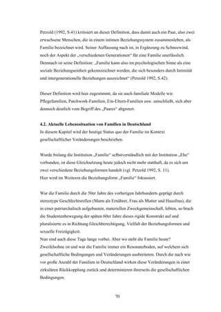 70
Petzold (1992, S.41) kritisiert an dieser Definition, dass damit auch ein Paar, also zwei
erwachsene Menschen, die in einem intimen Beziehungssystem zusammenleben, als
Familie bezeichnet wird. Seiner Auffassung nach ist, in Ergänzung zu Schneewind,
noch der Aspekt der „verschiedenen Generationen“ für eine Familie unerlässlich.
Demnach ist seine Definition: „Familie kann also im psychologischen Sinne als eine
soziale Beziehungseinheit gekennzeichnet werden, die sich besonders durch Intimität
und intergenerationelle Beziehungen auszeichnet“ (Petzold 1992, S.42).
Dieser Definition wird hier zugestimmt, da sie auch familiale Modelle wie
Pflegefamilien, Patchwork-Familien, Ein-Eltern-Familien usw. umschließt, sich aber
dennoch deutlich vom Begriff des „Paares“ abgrenzt.
4.2. Aktuelle Lebenssituation von Familien in Deutschland
In diesem Kapitel wird der heutige Status quo der Familie im Kontext
gesellschaftlicher Veränderungen beschrieben.
Wurde bislang die Institution „Familie“ selbstverständlich mit der Institution „Ehe“
verbunden, ist diese Gleichsetzung heute jedoch nicht mehr statthaft, da es sich um
zwei verschiedene Beziehungsformen handelt (vgl. Petzold 1992, S. 11).
Hier wird im Weiteren die Beziehungsform „Familie“ fokussiert.
War die Familie durch die 50er Jahre des vorherigen Jahrhunderts geprägt durch
stereotype Geschlechtsrollen (Mann als Ernährer, Frau als Mutter und Hausfrau), die
in einer patriarchalisch aufgebauten, materiellen Zweckgemeinschaft, lebten, so brach
die Studentenbewegung der späten 60er Jahre dieses rigide Konstrukt auf und
pluralisierte es in Richtung Gleichberechtigung, Vielfalt der Beziehungsformen und
sexuelle Freizügigkeit.
Nun sind auch diese Tage lange vorbei. Aber wo steht die Familie heute?
Zweifelsohne ist und war die Familie immer ein Resonanzboden, auf welchem sich
gesellschaftliche Bedingungen und Veränderungen ausbreiteten. Durch die nach wie
vor große Anzahl der Familien in Deutschland wirken diese Veränderungen in einer
zirkulären Rückkopplung zurück und determinieren ihrerseits die gesellschaftlichen
Bedingungen.
 