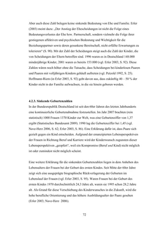 72
Aber auch diese Zahl belegen keine sinkende Bedeutung von Ehe und Familie. Erler
(2003) meint dazu: „Der Anstieg der Ehescheidungen ist nicht die Folge eines
Bedeutungsverlustes der Ehe bzw. Partnerschaft, sondern vielmehr die Folge ihrer
gestiegenen affektiven und psychischen Bedeutung und Wichtigkeit für die
Beziehungspartner sowie deren gesunkene Bereitschaft, nicht erfüllte Erwartungen zu
tolerieren“ (S. 90). Mit der Zahl der Scheidungen steigt auch die Zahl der Kinder, die
von Scheidungen der Eltern betroffen sind. 1996 waren es in Deutschland 148.000
minderjährige Kinder, 2001 waren es bereits 153.000 (vgl. Erler 2003, S. 92). Diese
Zahlen wären noch höher ohne die Tatsache, dass Scheidungen bei kinderlosen Paaren
und Paaren mit volljährigen Kindern gehäuft auftreten (vgl. Petzold 1992, S. 25).
Hoffmann-Riem (in Erler 2003, S. 92) geht davon aus, dass zukünftig 40 – 50 % der
Kinder nicht in der Familie aufwachsen, in die sie hinein geboren werden.
4.2.3. Sinkende Geburtenzahlen
In der Bundesrepublik Deutschland ist seit den 60er Jahren des letzten Jahrhunderts
eine kontinuierliche Geburtenabnahme festzustellen. Im Jahr 2007 brachten (rein
statistisch) 1000 Frauen 1370 Kinder zur Welt, was eine Geburtenziffer von 1,37
ergibt (Statistisches Bundesamt 2009). 1990 lag die Geburtenziffer bei 1,45 (vgl.
Nave-Herz 2006, S. 62; Erler 2003, S. 86). Eine Erklärung dafür ist, dass Paare sich
gezielt gegen ein Kind entscheiden. Aufgrund der emanzipierten Lebensperspektiven
der Frauen in Richtung Beruf und Karriere wird der Kinderwunsch zugunsten dieser
Lebensperspektiven „geopfert“, weil ein Kompromiss (Beruf und Kind) nicht möglich
ist oder zumindest nicht möglich scheint.
Eine weitere Erklärung für die sinkenden Geburtenzahlen liegen in dem Anheben des
Lebensalters der Frauen bei der Geburt des ersten Kindes. Seit Mitte der 60er Jahre
zeigt sich eine ausgeprägte biographische Rückverlagerung der Geburten im
Lebenslauf der Frauen (vgl. Erler 2003, S. 95). Waren Frauen bei der Geburt des
ersten Kindes 1970 durchschnittlich 24,3 Jahre alt, waren sie 1995 schon 28,2 Jahre
alt. Als Grund für diese Verschiebung des Kinderwunsches in die Zukunft, wird die
hohe berufliche Orientierung und das höhere Ausbildungsalter der Paare gesehen
(Erler 2003; Nave-Herz 2006).
 