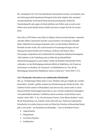 73
Die „biologische Uhr“ der Frau läuft diesem Trend jedoch zuwider, was bedeutet, dass
eine Schwangerschaft irgendwann biologisch nicht mehr möglich oder zumindest
unwahrscheinlicher wird und die Paare durch den biologischen Ablauf der
Entscheidung für oder gegen ein Kind enthoben sind. Selbst wenn es noch zu der
Geburt eines ersten Kindes kommt, bleibt noch umso weniger Zeit für ein zweites
Kind.
Nave-Herz (1997) betont, dass Eltern in früheren Zeiten mit ihren Kindern materielle
und/oder affektiv-emotionale und/oder sozial-normative Erwartungen verknüpft
haben. Materielle Erwartungen bedeuteten, dass von den Kindern Mitarbeit im
Haushalt erwartet wurde. Die sozial-normativen Erwartungen bezogen sich auf
Statusgewinn durch Kinder und Vererbung von Besitz und Namen. Diese
Erwartungen entsprachen einer Gesellschaft mit niedrigerem Industrialisierungsgrad.
„Dies bedeutet in der Umkehrung, dass je höher der gesellschaftliche
Industrialisierungsgrad ist, umso stärker werden mit Kindern immateriellen Werte
verbunden, wie die Befriedigung emotional-affektiver Bedürfnisse, die Freude am
Aufwachsen von Kindern, der Austausch von Zärtlichkeiten etc. Nur, für die
Befriedigung immaterieller Bedürfnisse reicht ein Kind aus!“ (Erler 2003, S. 87).
4.2.4. Wachsende Alternativen zur traditionellen Kleinfamilie
Die o.g. Veränderungen haben nicht zu einer Abnahme oder gar Aufgabe des sozialen
Konstruktes „Familie“ geführt, sondern eine Pluralisierung der Familie bewirkt. „Die
moderne Familie scheint in Deutschland, und nicht nur hier, immer mehr zu einem
bunt gewürfelten Flickenteppich geworden zu sein, auf dem zunehmend ursprünglich
verwandtschaftlich definierte Verhältnisse durch erworbene soziale Rollen ersetzt
werden“ (Erler 2003, S. 81). Die altvertraute Formel „Vater-Mutter-Kind(er)“ reicht
für die Beschreibung von „Familie“ heute nicht mehr aus. Neben der traditionellen
Kleinfamilie (in welcher heute nur noch ein Drittel der Familien in Deutschland leben)
gibt es eine große – mit Sicherheit unvollständige – Liste an familiären Formen:
 Adoptivfamilie
 Pflegefamilie
 Ein-Eltern-Familien
 Großfamilien
 