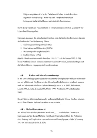 76
Folgen vergrößern sich. In der Zwischenzeit haben sich die Probleme
angehäuft und verfestigt. Wenn die dann verspätet eintretenden
Lösungsversuche fehlschlagen, verbreitet sich Pessimismus.
Durch diese vielfältigen Faktoren kann es heute keinen einheitlichen „Standard“ zur
Lebensbewältigung geben.
Nach den Aussagen der ratsuchenden Familien sind die häufigsten Probleme, die zum
Aufsuchen der Familienberatung führen:
1. Erziehungsschwierigkeiten (61,5%)
2. Entwicklungsauffälligkeiten (38,1%)
3. Beziehungsschwierigkeiten (34%)
4. Suchtprobleme (30%)
(Quelle: Bundesministerium für Familien 1998, S. 73, zit. in Sander 2002, S. 28)
Diese Probleme können als Risikofaktoren bezeichnet werden, denen allerdings auch
die Schutzfaktoren entgegengestellt werden müssen
4.4. Risiko- und Schutzfaktorenkonzept
In der Entwicklungspsychologie (und benachbarter Disziplinen) wird heute nicht mehr
nur auf schädigende Einflüsse auf den Menschen (Risikofaktoren) geschaut, sondern
auch auf schützende Einflüsse (Schutzfaktoren) (Laucht et al. 1997, Holtmann u.
Laucht 2008, Lösel u. Bender 2008, Oerter 1999, Wustmann 2004, Hartke et al.
2008).
Diese Faktoren können auf personaler und umweltbedingter Ebene Einfluss nehmen,
wobei diese Ebenen als interdependent anzusehen sind.
4.4.1. Risikofaktorenkonzept
Als Risikofaktor wird ein Merkmal bezeichnet, „ . . . das bei einer Gruppe von
Individuen, auf die dieses Merkmal zutrifft, die Wahrscheinlichkeit des Auftretens
einer Störung im Vergleich zu einer unbelasteten Kontrollgruppe erhöht“ (Garmezy
1983 zit. nach Laucht 1999, S. 303)
 