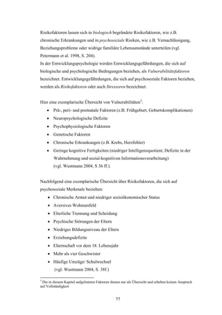 77
Risikofaktoren lassen sich in biologisch begründete Risikofaktoren, wie z.B.
chronische Erkrankungen und in psychosoziale Risiken, wie z.B. Vernachlässigung,
Beziehungsprobleme oder widrige familiäre Lebensumstände unterteilen (vgl.
Petermann et al. 1998, S. 204).
In der Entwicklungspsychologie werden Entwicklungsgefährdungen, die sich auf
biologische und psychologische Bedingungen beziehen, als Vulnerabilitätsfaktoren
bezeichnet. Entwicklungsgefährdungen, die sich auf psychosoziale Faktoren beziehen,
werden als Risikofaktoren oder auch Stressoren bezeichnet.
Hier eine exemplarische Übersicht von Vulnerabilitäten3
:
 Prä-, peri- und postnatale Faktoren (z.B. Frühgeburt, Geburtskomplikationen)
 Neuropsychologische Defizite
 Psychophysiologische Faktoren
 Genetische Faktoren
 Chronische Erkrankungen (z.B. Krebs, Herzfehler)
 Geringe kognitive Fertigkeiten (niedriger Intelligenzquotient, Defizite in der
Wahrnehmung und sozial-kognitiven Informationsverarbeitung)
(vgl. Wustmann 2004, S 36 ff.).
Nachfolgend eine exemplarische Übersicht über Risikofaktoren, die sich auf
psychosoziale Merkmale beziehen:
 Chronische Armut und niedriger sozioökonomischer Status
 Aversives Wohnumfeld
 Elterliche Trennung und Scheidung
 Psychische Störungen der Eltern
 Niedriges Bildungsniveau der Eltern
 Erziehungsdefizite
 Elternschaft vor dem 18. Lebensjahr
 Mehr als vier Geschwister
 Häufige Umzüge/ Schulwechsel
(vgl. Wustmann 2004, S. 38f.)
3
Die in diesem Kapitel aufgelisteten Faktoren dienen nur als Übersicht und erheben keinen Anspruch
auf Vollständigkeit
 