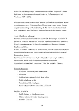 78
Heute wird davon ausgegangen, dass biologische Risiken mit steigendem Alter an
Bedeutung verlieren, aber psychosoziale Risiken an Einfluss gewinnen (vgl.
Wustmann 2004, S. 36ff.).
Risikofaktoren treten selten einzeln auf, sondern häufiger in Kombinationen. Welche
Auswirkungen negative Erfahrungen haben können, hängt zudem von der eigenen,
subjektiven Bewertung der Risikobelastung ab. Wie eine Risikosituation beurteilt
wird, liegt letztlich in der Perspektive des betroffenen Menschen oder der Familie.
4.4.2. Schutzfaktorenkonzept
Schutzfaktoren sind risikomildernde bzw. schützende Bedingungen und können als
psychische Merkmale des einzelnen Menschen, oder aber Eigenschaften der sozialen
Umwelt verstanden werden, die die Auftrittswahrscheinlichkeit eines gesunden
Ergebnisses erhöhen.
Hiermit ist nicht nur das Fehlen von Risikofaktoren gemeint, sondern Schutzfaktoren
sind eigenständige Qualitäten, die vorhandene Risikofaktoren zumindest teilweise
kompensieren können.
Schutzfaktoren werden in personale, familiäre und umweltbedingte Einflüsse
unterschieden, welche ebenfalls als interdependent anzusehen sind.
Nachstehend ein Modell nach Laucht et al. (1999) über protektive Faktoren:
Personale Ressourcen
 Weibliches Geschlecht (nur in der Kindheit)
 Erstgeburt
 Positives Temperament (flexibel, aktiv, offen)
 Positives Selbstwertgefühl
 Normale bis erhöhte Intelligenz
 Positives Sozialverhalten mit sozialer Attraktivität
Familiäre Ressourcen
 Stabile Bindung zu einer Bezugsperson
 Offenes und unterstützendes Erziehungsklima
 Familiäre Kohäsion
 