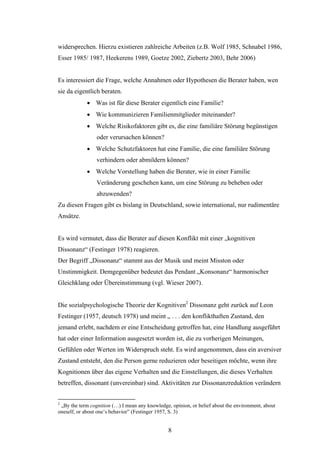 8
widersprechen. Hierzu existieren zahlreiche Arbeiten (z.B. Wolf 1985, Schnabel 1986,
Esser 1985/ 1987, Heekerens 1989, Goetze 2002, Ziebertz 2003, Behr 2006)
Es interessiert die Frage, welche Annahmen oder Hypothesen die Berater haben, wen
sie da eigentlich beraten.
 Was ist für diese Berater eigentlich eine Familie?
 Wie kommunizieren Familienmitglieder miteinander?
 Welche Risikofaktoren gibt es, die eine familiäre Störung begünstigen
oder verursachen können?
 Welche Schutzfaktoren hat eine Familie, die eine familiäre Störung
verhindern oder abmildern können?
 Welche Vorstellung haben die Berater, wie in einer Familie
Veränderung geschehen kann, um eine Störung zu beheben oder
abzuwenden?
Zu diesen Fragen gibt es bislang in Deutschland, sowie international, nur rudimentäre
Ansätze.
Es wird vermutet, dass die Berater auf diesen Konflikt mit einer „kognitiven
Dissonanz“ (Festinger 1978) reagieren.
Der Begriff „Dissonanz“ stammt aus der Musik und meint Misston oder
Unstimmigkeit. Demgegenüber bedeutet das Pendant „Konsonanz“ harmonischer
Gleichklang oder Übereinstimmung (vgl. Wieser 2007).
Die sozialpsychologische Theorie der Kognitiven2
Dissonanz geht zurück auf Leon
Festinger (1957, deutsch 1978) und meint „ . . . den konflikthaften Zustand, den
jemand erlebt, nachdem er eine Entscheidung getroffen hat, eine Handlung ausgeführt
hat oder einer Information ausgesetzt worden ist, die zu vorherigen Meinungen,
Gefühlen oder Werten im Widerspruch steht. Es wird angenommen, dass ein aversiver
Zustand entsteht, den die Person gerne reduzieren oder beseitigen möchte, wenn ihre
Kognitionen über das eigene Verhalten und die Einstellungen, die dieses Verhalten
betreffen, dissonant (unvereinbar) sind. Aktivitäten zur Dissonanzreduktion verändern
2
„By the term cognition (…) I mean any knowledge, opinion, or belief about the environment, about
oneself, or about one’s behavior” (Festinger 1957, S. 3)
 