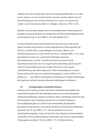 81
offenbar nicht ohne den Beobachter, der die Entscheidung darüber trifft, was er oder
sie als >System<, was als Umwelt betrachtet. Systeme entstehen dadurch, dass ein
Unterschied gemacht wird zwischen Elementen, die >innen< (im System) und
>außen< (in der Umwelt) sein sollen“ (v. Schlippe u. Schweitzer 1996, S. 54f.).
Deutlich wird, dass dieses Denken auch eine konstruktivistische Erkenntnisposition
beinhaltet, wonach der Mensch seine Realität über die Welt und ihre Phänomene aktiv
selbst konstruiert (vgl. W. Kriz 2000, S. 18), (siehe Kapitel 4.6.2).
Zwischen lebendem System und Umwelt besteht also eine Grenze. Das System
operiert innerhalb seiner Grenzen in relativ abgeschlossener Weise gegenüber der
Umwelt, ist jedoch offen, ja sogar abhängig vom Energie-, Materie- und
Informationsaustausch mit seiner Umwelt (vgl. Böse u. Schiepek 2000, S. 121). In der
Systemtheorie wir dieses als „operationale Schließung“ bezeichnet.
Das lebende System „Familie“ ist durch eine Grenze von seiner Umwelt
abgeschlossen (und somit erst als ein eigenes System erkennbar), gleichzeitig aber
auch für Umwelteinflüsse mehr oder weniger offen und zu seiner eigenen
Aufrechterhaltung sogar darauf angewiesen. Dieser Austauschprozess zwischen
System und Umwelt nennt sich „strukturelle Koppelung“, von Kriz (1999a, S. 83)
definiert als „ ... eine effektive raumzeitliche Abstimmung der Zustandsveränderungen
des Organismus mit den rekurrenten Zustandsveränderungen des Mediums“.
4.7. Grundprinzipien systemischen Denkens
In Bezug auf die Familie gewinnt in den Sozial- und Humanwissenschaften eine
systemische Perspektive bei der Erklärung psychischer und sozialer Dynamiken
zunehmend an Bedeutung. Originär aus Physik, Chemie und Biologie stammend, liegt
der Systemtheorie die Vorstellung zugrunde, dass es prinzipiell allgemeine
Gesetzmäßigkeiten gäbe, die in allen Einzelwissenschaften gleichermaßen
beschrieben werden könnten, wenn man die Strukturen der beobachteten Phänomene
analysierte (vgl. W. Kriz 2000, S. 17). „Die Systemtheorie ist somit ein
multidisziplinär angelegter Ansatz, mit dem Ziel einer integrativen Zusammenarbeit
verschiedener Wissenschaftsdisziplinen und hat daher auch ihrerseits unterschiedliche
Wissensgebiete beeinflusst“ (W. Kriz 2000, S. 17). Als Kürzel für diese
 