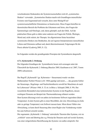 82
verschiedensten Denkansätze der Systemwissenschaften wird oft „systemisches
Denken“ verwendet. „Systemisches Denken macht sich Grundfragen menschlicher
Existenz zum Gegenstand und versucht, diese unter Rückgriff auf
systemwissenschaftliche Erkenntnisse zu beantworten. Diese Fragen betreffen im
theoretischen Bereich die Probleme des Erkennens und Seins, also Fragen der
Epistemologie und Ontologie, und, daran geknüpft, auch der Ethik. Auf der
praktischen Ebene geht es dabei unter anderem um Fragen der Politik, Ökologie,
Moral und, nicht zuletzt, der Therapie. Im allgemeinsten Sinne bezeichnet
systemisches Denken eine Denkkultur, die auf eigenen Interpretationen menschlichen
Lebens und Erkennens aufbaut und, damit übereinstimmend, Folgerungen für die
Praxis ableitet“(Ludewig 2005, S. 12).
Im Folgenden werden die grundlegenden Prinzipien der Systemtheorie dargestellt.
4.7.1. Kybernetik 2. Ordnung
Die folgenden Grundlagen der Systemtheorie lassen sich sozusagen unter der
Überschrift der Kybernetik 2. Ordnung (Baecker 2005, Kaufmann et al. 2007, Tomm
2009) subsumieren.
Der Begriff „Kybernetik“ (gr. Kybernetes = Steuermann) wurde von dem
Mathematiker Norbert Wiener (z.B. 1968) geprägt und meint „ ... das gesamte Gebiet
der Steuerungs-, Regelungs- und Nachrichtentheorie sowohl bei Maschinen als auch
bei Lebewesen“ (Wiener 1968, S. 32 zit. in Böse u. Schiepek 2000, S. 99). Der
wesentliche Bestandteil eines kybernetischen Systems ist der Regelkreis, dessen
wichtigste Elemente am Beispiel der Thermostatheizung erläutert werden:
Dem System (Heizung) wird von außen ein bestimmter Sollwert zugeordnet (Ideal-
Temperatur). In dem System gibt es einen Messfühler, der eine Abweichung (zu hohe
oder zu geringe Temperatur) vom Sollwert messen kann. Misst dieser Fühler eine
Abweichung, so kann durch Steuerung über einen Regler eine Veränderung wieder
hin zum Sollwert erreicht werden.
Die sogenannte „Kybernetik 1. Ordnung“ entwickelte Theorien über Systeme, wie sie
„wirklich“ seien und übertrug das o.g. Prinzip des Steuerns auch auf soziale Systeme,
was einer zielgerichteten Beeinflussung des Systems von außen entspricht. Der
 