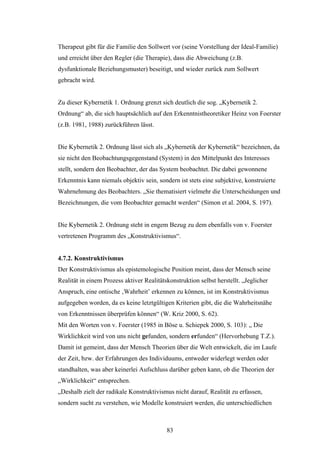 83
Therapeut gibt für die Familie den Sollwert vor (seine Vorstellung der Ideal-Familie)
und erreicht über den Regler (die Therapie), dass die Abweichung (z.B.
dysfunktionale Beziehungsmuster) beseitigt, und wieder zurück zum Sollwert
gebracht wird.
Zu dieser Kybernetik 1. Ordnung grenzt sich deutlich die sog. „Kybernetik 2.
Ordnung“ ab, die sich hauptsächlich auf den Erkenntnistheoretiker Heinz von Foerster
(z.B. 1981, 1988) zurückführen lässt.
Die Kybernetik 2. Ordnung lässt sich als „Kybernetik der Kybernetik“ bezeichnen, da
sie nicht den Beobachtungsgegenstand (System) in den Mittelpunkt des Interesses
stellt, sondern den Beobachter, der das System beobachtet. Die dabei gewonnene
Erkenntnis kann niemals objektiv sein, sondern ist stets eine subjektive, konstruierte
Wahrnehmung des Beobachters. „Sie thematisiert vielmehr die Unterscheidungen und
Bezeichnungen, die vom Beobachter gemacht werden“ (Simon et al. 2004, S. 197).
Die Kybernetik 2. Ordnung steht in engem Bezug zu dem ebenfalls von v. Foerster
vertretenen Programm des „Konstruktivismus“.
4.7.2. Konstruktivismus
Der Konstruktivismus als epistemologische Position meint, dass der Mensch seine
Realität in einem Prozess aktiver Realitätskonstruktion selbst herstellt. „Jeglicher
Anspruch, eine ontische ‚Wahrheit’ erkennen zu können, ist im Konstruktivismus
aufgegeben worden, da es keine letztgültigen Kriterien gibt, die die Wahrheitsnähe
von Erkenntnissen überprüfen können“ (W. Kriz 2000, S. 62).
Mit den Worten von v. Foerster (1985 in Böse u. Schiepek 2000, S. 103): „ Die
Wirklichkeit wird von uns nicht gefunden, sondern erfunden“ (Hervorhebung T.Z.).
Damit ist gemeint, dass der Mensch Theorien über die Welt entwickelt, die im Laufe
der Zeit, bzw. der Erfahrungen des Individuums, entweder widerlegt werden oder
standhalten, was aber keinerlei Aufschluss darüber geben kann, ob die Theorien der
„Wirklichkeit“ entsprechen.
„Deshalb zielt der radikale Konstruktivismus nicht darauf, Realität zu erfassen,
sondern sucht zu verstehen, wie Modelle konstruiert werden, die unterschiedlichen
 