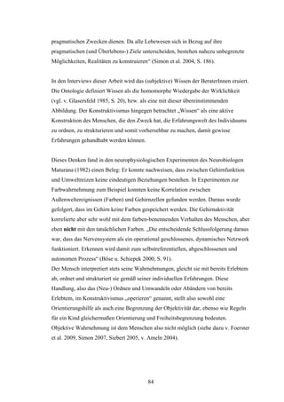 84
pragmatischen Zwecken dienen. Da alle Lebewesen sich in Bezug auf ihre
pragmatischen (und Überlebens-) Ziele unterscheiden, bestehen nahezu unbegrenzte
Möglichkeiten, Realitäten zu konstruieren“ (Simon et al. 2004, S. 186).
In den Interviews dieser Arbeit wird das (subjektive) Wissen der BeraterInnen eruiert.
Die Ontologie definiert Wissen als die homomorphe Wiedergabe der Wirklichkeit
(vgl. v. Glasersfeld 1985, S. 20), bzw. als eine mit dieser übereinstimmenden
Abbildung. Der Konstruktivismus hingegen betrachtet „Wissen“ als eine aktive
Konstruktion des Menschen, die den Zweck hat, die Erfahrungswelt des Individuums
zu ordnen, zu strukturieren und somit vorhersehbar zu machen, damit gewisse
Erfahrungen gehandhabt werden können.
Dieses Denken fand in den neurophysiologischen Experimenten des Neurobiologen
Maturana (1982) einen Beleg: Er konnte nachweisen, dass zwischen Gehirnfunktion
und Umweltreizen keine eindeutigen Beziehungen bestehen. In Experimenten zur
Farbwahrnehmung zum Beispiel konnten keine Korrelation zwischen
Außenweltereignissen (Farben) und Gehirnzellen gefunden werden. Daraus wurde
gefolgert, dass im Gehirn keine Farben gespeichert werden. Die Gehirnaktivität
korrelierte aber sehr wohl mit dem farben-benennenden Verhalten des Menschen, aber
eben nicht mit den tatsächlichen Farben. „Die entscheidende Schlussfolgerung daraus
war, dass das Nervensystem als ein operational geschlossenes, dynamisches Netzwerk
funktioniert. Erkennen wird damit zum selbstreferentiellen, abgeschlossenen und
autonomen Prozess“ (Böse u. Schiepek 2000, S. 91).
Der Mensch interpretiert stets seine Wahrnehmungen, gleicht sie mit bereits Erlebtem
ab, ordnet und strukturiert sie gemäß seiner individuellen Erfahrungen. Diese
Handlung, also das (Neu-) Ordnen und Umwandeln oder Abändern von bereits
Erlebtem, im Konstruktivismus „operieren“ genannt, stellt also sowohl eine
Orientierungshilfe als auch eine Begrenzung der Objektivität dar, ebenso wie Regeln
für ein Kind gleichermaßen Orientierung und Freiheitsbegrenzung bedeuten.
Objektive Wahrnehmung ist dem Menschen also nicht möglich (siehe dazu v. Foerster
et al. 2009, Simon 2007, Siebert 2005, v. Ameln 2004).
 