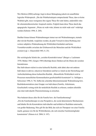 85
Wie Moltzio (2004) aufzeigt, liegt in dieser Behauptung jedoch ein unauflösbar
logischer Widerspruch: „Die der Wahrheitsskepsis entsprechende These, dass es keine
Wahrheit gibt, muss wenigstens ihre eigene These für wahr halten, andernfalls wäre
ihr erkenntnistheoretischer Anspruch sinnlos. Folglich kann diese These durch das
apagogische Argument: „Wenn sie wahr wäre, könnte sie nicht wahr sein“ widerlegt
werden (Schmitz 1994, S. 269).
Darüber hinaus können Wahrnehmungen immer nur mit Wahrnehmungen, niemals
aber mit der Realität, verglichen werden, da jeder Versuch in diese Richtung eine
weitere subjektive Wahrnehmung der Wirklichkeit beinhaltet und keine
Vermittlervariable zwischen der Erlebenswelt des Menschen und der Wirklichkeit
existiert (vgl. v. Glasersfeld 1985, S. 25).
Die soziologische Schule des „sozialen Konstruktivismus“ (Berger u. Luckmann
1970; Mehan 1981; Gergen 1985) überträgt dieses Denken auf die Ebene der sozialen
Interaktionen.
Das Individuum wächst in seine kulturelle Realität, steht dabei aber mit anderen
Individuen in aktiver, rekursiver Interaktion und hat so Anteil an der Herstellung und
Aufrechterhaltung dieser kulturellen Realität. „Menschliche Wirklichkeit wird in
Prozessen menschlicher Kommunikation gesellschaftlich konstruiert“ (v. Schlippe u.
Schweitzer 1996, S. 78). Selbst die scheinbar übereinstimmende Wahrnehmung bzw.
Realitätskonstruktion einer Gruppe von Individuen (Familie, Arbeitsteam,
Gesellschaft) vermag nicht die tatsächliche Realität zu erfassen, sondern allenfalls
eine inter-individuelle Übereinstimmung zu erreichen.
Was bedeutet dieses alles für die Familie bzw. die Familienberatung?
„Für die Familientherapie ist eine Perspektive, die sozial determinierte Mechanismen
und Inhalte für die Konstruktion individueller und kollektiver Realitäten untersucht,
von großer Bedeutung. Dies gilt für das Bild, das sich ein Therapeut von einer Familie
macht, genauso wie für die Wirklichkeiten, die sich einzelne Familienmitglieder
konstruieren“ (Simon et al. 2004, S. 187).
 