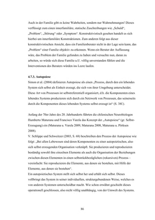 86
Auch in der Familie gibt es keine Wahrheiten, sondern nur Wahrnehmungen! Dieses
verflüssigt zum einen innerfamiliäre, statische Zuschreibungen wie „Schuld“,
„Problem“, „Störung“ oder „Symptom“. Konstruktivistisch gesehen handelt es sich
hierbei um innerfamiliäre Konstruktionen. Zum anderen folgt aus dieser
konstruktivistischen Ansicht, dass ein Familienberater nicht in der Lage sein kann, das
„Problem“ einer Familie objektiv zu erkennen. Wenn ein Berater der Auffassung
wäre, das Problem der Familie gefunden zu haben und versuchte nun, daran zu
arbeiten, so würde sich diese Familie u.U. völlig unverstanden fühlen und die
Interventionen des Beraters würden ins Leere laufen.
4.7.3. Autopoiese
Simon et al. (2004) definieren Autopoiese als einen „Prozess, durch den ein lebendes
System sich selbst als Einheit erzeugt, die sich von ihrer Umgebung unterscheidet.
Diese Art von Prozessen ist selbstreferentiell organisiert, d.h. die Komponenten eines
lebendes Systems produzieren sich durch ein Netzwerk von Prozessen, das seinerseits
durch die Komponenten dieses lebenden Systems selbst erzeugt ist“ (S. 38f.).
Anfang der 70er Jahre des 20. Jahrhunderts führten die chilenischen Neurobiologen
Humberto Maturana und Francisco Varela das Konzept der „Autopoiese“ (gr. Selbst-
Erzeugung) ein (Maturana u. Varela 2009, Maturana 2008, Maturana u. Pörksen
2008).
V. Schlippe und Schweitzer (2003, S. 68) beschreiben den Prozess der Autopoiese wie
folgt: „Bei allen Lebewesen sind deren Komponenten zu einer autopoietischen, also
sich selbst erzeugenden Organisation verknüpft. Sie produzieren und reproduzieren
beständig sowohl ihre einzelnen Elemente als auch die Organisation der Beziehungen
zwischen diesen Elementen in einen selbstrückbezüglichen (rekursiven) Prozess –
vereinfacht: Sie reproduzieren die Elemente, aus denen sie bestehen, mit Hilfe der
Elemente, aus denen sie bestehen“.
Ein autopoietisches System stellt sich selbst her und erhält sich selbst. Dieses
vollbringt das System in seiner individuellen, strukturgebundenen Weise, welches es
von anderen Systemen unterscheidbar macht. Wie schon erwähnt geschieht dieses
operationell geschlossen, also nicht völlig unabhängig, von der Umwelt des Systems.
 