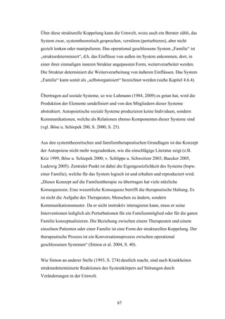 87
Über diese strukturelle Koppelung kann die Umwelt, wozu auch ein Berater zählt, das
System zwar, systemtheoretisch gesprochen, verstören (perturbieren), aber nicht
gezielt lenken oder manipulieren. Das operational geschlossene System „Familie“ ist
„strukturdeterminiert“, d.h. das Einflüsse von außen im System ankommen, dort, in
einer ihrer einmaligen inneren Struktur angepassten Form, weiterverarbeitet werden.
Die Struktur determiniert die Weiterverarbeitung von äußeren Einflüssen. Das System
„Familie“ kann somit als „selbstorganisiert“ bezeichnet werden (siehe Kapitel 4.6.4).
Übertragen auf soziale Systeme, so wie Luhmann (1984, 2009) es getan hat, wird die
Produktion der Elemente umdefiniert und von den Mitgliedern dieser Systeme
abstrahiert. Autopoietische soziale Systeme produzieren keine Individuen, sondern
Kommunikationen, welche als Relationen ebenso Komponenten dieser Systeme sind
(vgl. Böse u. Schiepek 200, S. 2000, S. 25).
Aus den systemtheoretischen und familientherapeutischen Grundlagen ist das Konzept
der Autopoiese nicht mehr wegzudenken, wie die einschlägige Literatur zeigt (z.B.
Kriz 1999, Böse u. Schiepek 2000, v. Schlippe u. Schweitzer 2003, Baecker 2005,
Ludewig 2005). Zentraler Punkt ist dabei die Eigengesetzlichkeit des Systems (bspw.
einer Familie), welche für das System logisch ist und erhalten und reproduziert wird.
„Dieses Konzept auf die Familientherapie zu übertragen hat viele nützliche
Konsequenzen. Eine wesentliche Konsequenz betrifft die therapeutische Haltung. Es
ist nicht die Aufgabe des Therapeuten, Menschen zu ändern, sondern
Kommunikationsmuster. Da er nicht instruktiv interagieren kann, muss er seine
Interventionen lediglich als Perturbationen für ein Familienmitglied oder für die ganze
Familie konzeptualisieren. Die Beziehung zwischen einem Therapeuten und einem
einzelnen Patienten oder einer Familie ist eine Form der strukturellen Koppelung. Der
therapeutische Prozess ist ein Konversationsprozess zwischen operational
geschlossenen Systemen“ (Simon et al. 2004, S. 40).
Wie Simon an anderer Stelle (1993, S. 274) deutlich macht, sind auch Krankheiten
strukturdeterminierte Reaktionen des Systemkörpers auf Störungen durch
Veränderungen in der Umwelt.
 