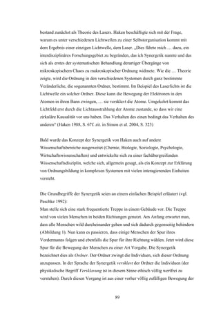 89
bestand zunächst als Theorie des Lasers. Haken beschäftigte sich mit der Frage,
warum es unter verschiedenen Lichtwellen zu einer Selbstorganisation kommt mit
dem Ergebnis einer einzigen Lichtwelle, dem Laser. „Dies führte mich … dazu, ein
interdisziplinäres Forschungsgebiet zu begründen, das ich Synergetik nannte und das
sich als erstes der systematischen Behandlung derartiger Übergänge von
mikroskopischem Chaos zu makroskopischer Ordnung widmete. Wie die … Theorie
zeigte, wird die Ordnung in den verschiedenen Systemen durch ganz bestimmte
Veränderliche, die sogenannten Ordner, bestimmt. Im Beispiel des Laserlichts ist die
Lichtwelle ein solcher Ordner. Diese kann die Bewegung der Elektronen in den
Atomen in ihren Bann zwingen, … sie versklavt die Atome. Umgekehrt kommt das
Lichtfeld erst durch die Lichtausstrahlung der Atome zustande, so dass wir eine
zirkuläre Kausalität vor uns haben. Das Verhalten des einen bedingt das Verhalten des
anderen“ (Haken 1988, S. 67f. zit. in Simon et al. 2004, S. 323)
Bald wurde das Konzept der Synergetik von Haken auch auf andere
Wissenschaftsbereiche ausgeweitet (Chemie, Biologie, Soziologie, Psychologie,
Wirtschaftswissenschaften) und entwickelte sich zu einer fachübergreifenden
Wissenschaftsdisziplin, welche sich, allgemein gesagt, als ein Konzept zur Erklärung
von Ordnungsbildung in komplexen Systemen mit vielen interagierenden Einheiten
versteht.
Die Grundbegriffe der Synergetik seien an einem einfachen Beispiel erläutert (vgl.
Paschke 1992):
Man stelle sich eine stark frequentierte Treppe in einem Gebäude vor. Die Treppe
wird von vielen Menschen in beiden Richtungen genutzt. Am Anfang erwartet man,
dass alle Menschen wild durcheinander gehen und sich dadurch gegenseitig behindern
(Abbildung 1). Nun kann es passieren, dass einige Menschen der Spur ihres
Vordermanns folgen und ebenfalls die Spur für ihre Richtung wählen. Jetzt wird diese
Spur für die Bewegung der Menschen zu einer Art Vorgabe. Die Synergetik
bezeichnet dies als Ordner. Der Ordner zwingt die Individuen, sich dieser Ordnung
anzupassen. In der Sprache der Synergetik versklavt der Ordner die Individuen (der
physikalische Begriff Versklavung ist in diesem Sinne ethisch völlig wertfrei zu
verstehen). Durch diesen Vorgang ist aus einer vorher völlig zufälligen Bewegung der
 