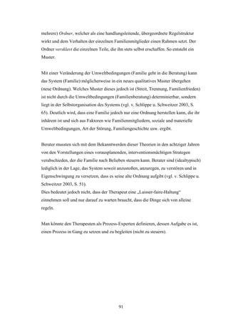 91
mehrere) Ordner, welcher als eine handlungsleitende, übergeordnete Regelstruktur
wirkt und dem Verhalten der einzelnen Familienmitglieder einen Rahmen setzt. Der
Ordner versklavt die einzelnen Teile, die ihn stets selbst erschaffen. So entsteht ein
Muster.
Mit einer Veränderung der Umweltbedingungen (Familie geht in die Beratung) kann
das System (Familie) möglicherweise in ein neues qualitatives Muster übergehen
(neue Ordnung). Welches Muster dieses jedoch ist (Streit, Trennung, Familienfrieden)
ist nicht durch die Umweltbedingungen (Familienberatung) determinierbar, sondern
liegt in der Selbstorganisation des Systems (vgl. v. Schlippe u. Schweitzer 2003, S.
65). Deutlich wird, dass eine Familie jedoch nur eine Ordnung herstellen kann, die ihr
inhärent ist und sich aus Faktoren wie Familienmitgliedern, soziale und materielle
Umweltbedingungen, Art der Störung, Familiengeschichte usw. ergibt.
Berater mussten sich mit dem Bekanntwerden dieser Theorien in den achtziger Jahren
von den Vorstellungen eines vorausplanenden, interventionsmächtigen Strategen
verabschieden, der die Familie nach Belieben steuern kann. Berater sind (idealtypisch)
lediglich in der Lage, das System soweit anzustoßen, anzuregen, zu verstören und in
Eigenschwingung zu versetzen, dass es seine alte Ordnung aufgibt (vgl. v. Schlippe u.
Schweitzer 2003, S. 51).
Dies bedeutet jedoch nicht, dass der Therapeut eine „Laisser-faire-Haltung“
einnehmen soll und nur darauf zu warten braucht, dass die Dinge sich von alleine
regeln.
Man könnte den Therapeuten als Prozess-Experten definieren, dessen Aufgabe es ist,
einen Prozess in Gang zu setzen und zu begleiten (nicht zu steuern).
 