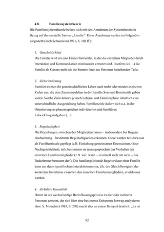92
4.8. Familiensystemtheorie
Die Familiensystemtheorie befasst sich mit den Annahmen der Systemtheorie in
Bezug auf das spezielle System „Familie“. Diese Annahmen werden im Folgenden
dargestellt (nach Schneewind 1991, S. 102 ff.):
1. Ganzheitlichkeit
Die Familie wird als eine Einheit betrachtet, in der die einzelnen Mitglieder durch
Interaktion und Kommunikation miteinander vernetzt sind. Insofern ist (…) die
Familie als Ganzes mehr als die Summe ihrer aus Personen bestehenden Teile.
2. Zielorientierung
Familien richten ihr gemeinschaftliches Leben nach mehr oder minder expliziten
Zielen aus, die dem Zusammenleben in der Familie Sinn und Kontinuität geben
sollen. Solche Ziele können je nach Lebens- und Familienphase inhaltlich eine
unterschiedliche Ausgestaltung haben. Familienziele äußern sich u.a. in der
Orientierung an phasentypischen individuellen und familiären
Entwicklungsaufgaben (…).
3. Regelhaftigkeit
Die Beziehungen zwischen den Mitgliedern lassen – insbesondere bei längerer
Beobachtung – bestimmte Regelhaftigkeiten erkennen. Diese werden teils bewusst
als Familienrituale gepflegt (z.B. Einhaltung gemeinsamer Essenszeiten, Gute-
Nachtgeschichten), teils bestimmen sie unausgesprochen das Verhalten der
einzelnen Familienmitglieder (z.B. wer, wann – eventuell auch mit wem – das
Badezimmer benutzen darf). Die handlungsleitende Regelstruktur einer Familie
kann aus deren spezifischem Interaktionsmuster, d.h. der Gleichförmigkeit der
konkreten Interaktion zwischen den einzelnen Familienmitgliedern, erschlossen
werden.
4. Zirkuläre Kausalität
Damit ist der wechselseitige Beeinflussungsprozess zweier oder mehrerer
Personen gemeint, der sich über eine bestimmte Zeitspanne hinweg analysieren
lässt. S. Minuchin (1985, S. 290) macht dies an einem Beispiel deutlich: „Es ist
 