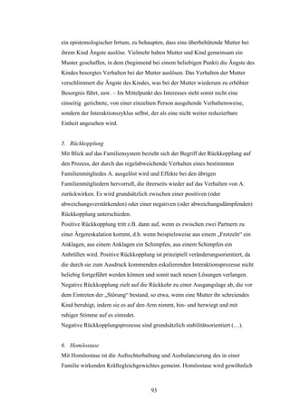 93
ein epistemologischer Irrtum, zu behaupten, dass eine überbehütende Mutter bei
ihrem Kind Ängste auslöse. Vielmehr haben Mutter und Kind gemeinsam ein
Muster geschaffen, in dem (beginnend bei einem beliebigen Punkt) die Ängste des
Kindes besorgtes Verhalten bei der Mutter auslösen. Das Verhalten der Mutter
verschlimmert die Ängste des Kindes, was bei der Mutter wiederum zu erhöhter
Besorgnis führt, usw. – Im Mittelpunkt des Interesses steht somit nicht eine
einseitig gerichtete, von einer einzelnen Person ausgehende Verhaltensweise,
sondern der Interaktionszyklus selbst, der als eine nicht weiter reduzierbare
Einheit angesehen wird.
5. Rückkopplung
Mit Blick auf das Familiensystem bezieht sich der Begriff der Rückkopplung auf
den Prozess, der durch das regelabweichende Verhalten eines bestimmten
Familienmitgliedes A. ausgelöst wird und Effekte bei den übrigen
Familienmitgliedern hervorruft, die ihrerseits wieder auf das Verhalten von A.
zurückwirken. Es wird grundsätzlich zwischen einer positiven (oder
abweichungsverstärkenden) oder einer negativen (oder abweichungsdämpfenden)
Rückkopplung unterschieden.
Positive Rückkopplung tritt z.B. dann auf, wenn es zwischen zwei Partnern zu
einer Ärgereskalation kommt, d.h. wenn beispielsweise aus einem „Frotzeln“ ein
Anklagen, aus einem Anklagen ein Schimpfen, aus einem Schimpfen ein
Anbrüllen wird. Positive Rückkopplung ist prinzipiell veränderungsorientiert, da
die durch sie zum Ausdruck kommenden eskalierenden Interaktionsprozesse nicht
beliebig fortgeführt werden können und somit nach neuen Lösungen verlangen.
Negative Rückkopplung zielt auf die Rückkehr zu einer Ausgangslage ab, die vor
dem Eintreten der „Störung“ bestand, so etwa, wenn eine Mutter ihr schreiendes
Kind beruhigt, indem sie es auf den Arm nimmt, hin- und herwiegt und mit
ruhiger Stimme auf es einredet.
Negative Rückkopplungsprozesse sind grundsätzlich stabilitätsorientiert (…).
6. Homöostase
Mit Homöostase ist die Aufrechterhaltung und Ausbalancierung des in einer
Familie wirkenden Kräftegleichgewichtes gemeint. Homöostase wird gewöhnlich
 