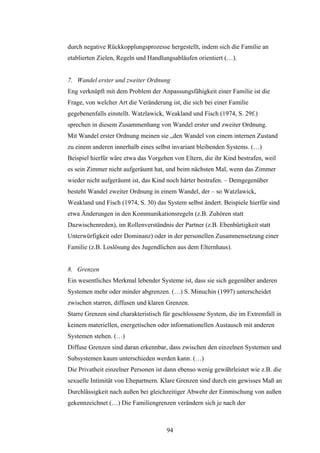 94
durch negative Rückkopplungsprozesse hergestellt, indem sich die Familie an
etablierten Zielen, Regeln und Handlungsabläufen orientiert (…).
7. Wandel erster und zweiter Ordnung
Eng verknüpft mit dem Problem der Anpassungsfähigkeit einer Familie ist die
Frage, von welcher Art die Veränderung ist, die sich bei einer Familie
gegebenenfalls einstellt. Watzlawick, Weakland und Fisch (1974, S. 29f.)
sprechen in diesem Zusammenhang von Wandel erster und zweiter Ordnung.
Mit Wandel erster Ordnung meinen sie „den Wandel von einem internen Zustand
zu einem anderen innerhalb eines selbst invariant bleibenden Systems. (…)
Beispiel hierfür wäre etwa das Vorgehen von Eltern, die ihr Kind bestrafen, weil
es sein Zimmer nicht aufgeräumt hat, und beim nächsten Mal, wenn das Zimmer
wieder nicht aufgeräumt ist, das Kind noch härter bestrafen. – Demgegenüber
besteht Wandel zweiter Ordnung in einem Wandel, der – so Watzlawick,
Weakland und Fisch (1974, S. 30) das System selbst ändert. Beispiele hierfür sind
etwa Änderungen in den Kommunikationsregeln (z.B. Zuhören statt
Dazwischenreden), im Rollenverständnis der Partner (z.B. Ebenbürtigkeit statt
Unterwürfigkeit oder Dominanz) oder in der personellen Zusammensetzung einer
Familie (z.B. Loslösung des Jugendlichen aus dem Elternhaus).
8. Grenzen
Ein wesentliches Merkmal lebender Systeme ist, dass sie sich gegenüber anderen
Systemen mehr oder minder abgrenzen. (…) S. Minuchin (1997) unterscheidet
zwischen starren, diffusen und klaren Grenzen.
Starre Grenzen sind charakteristisch für geschlossene System, die im Extremfall in
keinem materiellen, energetischen oder informationellen Austausch mit anderen
Systemen stehen. (…)
Diffuse Grenzen sind daran erkennbar, dass zwischen den einzelnen Systemen und
Subsystemen kaum unterschieden werden kann. (…)
Die Privatheit einzelner Personen ist dann ebenso wenig gewährleistet wie z.B. die
sexuelle Intimität von Ehepartnern. Klare Grenzen sind durch ein gewisses Maß an
Durchlässigkeit nach außen bei gleichzeitiger Abwehr der Einmischung von außen
gekennzeichnet (…) Die Familiengrenzen verändern sich je nach der
 