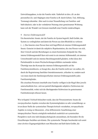 95
Entwicklungsphase, in der die Familie steht. Äußerlich ist dies z.B. an den
personellen Zu- und Abgängen einer Familie (z.B. durch Geburt, Tod, Ablösung,
Trennung) erkennbar. Aber auch in einer Neuaufteilung von Familien- und
Individualzeit, oder in der veränderten Nutzung einer gemeinsamen Wohnung
kann sich der Wandel von Grenzen innerhalb einer Familie niederschlagen.
9. Internes Erfahrungsmodell
Ein theoretischer Ansatz, der die Familie als System begreift, läuft Gefahr, das
System zu verdinglichen und damit die Person aus dem Blickfeld zu verlieren
(…). Das Innerste einer Person lässt sich begrifflich als internes Erfahrungsmodell
fassen. Gemeint ist damit die subjektive Repräsentation, die eine Person von sich,
ihrer Umwelt und den Beziehungen zu einem bestimmten Zeitpunkt hat. Das
interne Erfahrungsmodell lässt sich somit in ein internes Selbstmodell, ein internes
Umweltmodell und ein internes Beziehungsmodell gliedern, wobei diese drei
Partialmodelle in einem Wechselwirkungsverhältnis zueinander stehen.
Überträgt man das Konzept des internen Erfahrungsmodells auf die
Familiensystemtheorie, so besagt dies, dass die Familie nicht nur von außen, d.h.
durch die Registrierung familiärer Interaktionsmuster, erfassbar ist, sondern auch
von innen durch die familienspezifischen internen Erfahrungsmodelle jedes
Familienmitgliedes.
Die einzelnen Personen innerhalb einer Familie verfügen in der Regel über jeweils
unterschiedliche bzw. sich nur partiell überlappende subjektive Sichtweisen der
Familienrealität, wobei sich die überlappenden Sichtweisen im gemeinsamen
Familienkonzept erfassen lassen.
Wie in Kapitel 3 kritisch beleuchtet wurde, dass der Personzentrierte Ansatz die
interpsychischen Aspekte zwischen den Systemmitgliedern zu sehr vernachlässigt, so
ist an dieser Stelle der systemischen Therapie kritisch vorzuhalten, intrapsychische
Aspekte zu wenig zu fokussieren. „Eine differenzierte Ausarbeitung einer
intrapsychischen Theorie ermöglicht methodisch zusätzlich zur systemischen
Perspektive noch eine individualpsychologische anzunehmen, die besonders für die
Einzeltherapie fruchtbar sein könnte. Die systemische Therapie beschneidet sich somit
einer direkten Zugangsmöglichkeit zum Menschen und läuft darin Gefahr, die
 