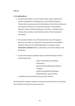 98
TEIL B
6. Grundhypothesen
 Personzentrierte Berater, die mit Familien arbeiten, haben aufgrund ihrer
dyadisch ausgerichteten Ausbildung keine wissenschaftlich fundierten
Theorien über eine personzentrierte Familientheorie. Dies löst bei den Beratern
eine kognitive Dissonanz aus zwischen den gelernten wissenschaftlich
fundierten Theorien und den Erfahrungen in der Praxis, verbunden mit der
Tendenz, diese aufzulösen und wieder Konsonanz in ihren Kognitionen
herzustellen.
 Personzentrierte Berater, die mit Familien arbeiten, lösen ihre kognitive
Dissonanz auf, indem sie, aufbauend auf ihren gelernten wissenschaftlich
fundierten Theorien (z.B. Persönlichkeitstheorie von Rogers), eigene
theoretische Annahmen bilden, welche ihnen „die Familie“ definieren und
beschreiben.
 In diesen theoretischen Annahmen finden sich familienbezogene Theorie-
Erweiterungen durch
- andere Theorieansätze (Fortbildung,
Fachliteratur)
- praktische Berufserfahrungen (induktives
Vorgehen)
- familiäre biographische Erfahrungen
(Herkunftsfamilie, eigene Familie)
und bilden sich prozessual über einen gewissen Zeitraum.
Die theoretischen Annahmen entstehen erst durch die beraterische Praxis mit Familien
und entwickeln sich durch diese prozessual weiter.
 