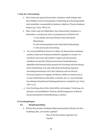 99
7. Ziele der Untersuchung:
 Die Existenz der eigenen theoretischen Annahmen würde belegen, dass
diese Praktiker sich zur konzeptuellen Verarbeitung ihrer Beratungsrealität
nicht unmittelbar wissenschaftlich fundierter, objektiver Theorien bedienen
können (vgl. Vicini 1993,S.12).
 Diese Arbeit zeigt eine Möglichkeit, diese theoretischen Annahmen zu
beschreiben, zu analysieren und zu systematisieren im Hinblick auf:
A ) ihre Inhalte und innere Struktur (intra-individuelle
Betrachtung)
B ) ihre Gemeinsamkeiten (inter-individuelle Betrachtung)
C ) ihre prozessuale Entwicklung
 Von wissenschaftlichem Interesse ist dabei, die theoretischen Annahmen
zunächst einmal einer Kommunizierbarkeit zugänglich zu machen. So
wird durch einen inter-individuellen Vergleich der theoretischen
Annahmen ein aktuelles Bild personzentrierter Familienberatung
abgebildet und kommunizierbar gemacht für Forschung und Entwicklung
dieser Fachrichtung. Eine intra-individuelle Betrachtung folgt dem
anwendungsorientierteren Ziel, diese impliziten und nur teilweise
bewussten kognitiven Vorgänge, für Berater sichtbar zu machen und sie
so einer Selbstreflexion unterziehen zu können, die u.U. neue Einsichten
hervorbringt und praktische Handlungsalternativen ermöglicht (vgl. Vicini
1993, S.14).
 Eine Erreichung dieser Ziele würde helfen, die komplexe Vernetzung von
gelernten wissenschaftlichen Theorien und Beratungspraxis im Bereich
der personzentrierten Familienberatung zu erhellen.
8. Forschungsfragen:
8.1. Hauptfragestellung:
 Welche theoretischen Annahmen haben personzentrierte Berater seit ihrer
Ausbildung über „die Familie“ gebildet?
- Was ist für diese Berater eigentlich eine
Familie?
 