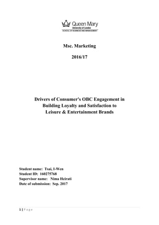 1 | P a g e
Msc. Marketing
2016/17
Drivers of Consumer's OBC Engagement in
Building Loyalty and Satisfaction to
Leisure & Entertainment Brands
Student name: Tsai, I-Wen
Student ID: 160275768
Supervisor name: Nima Heirati
Date of submission: Sep. 2017
 