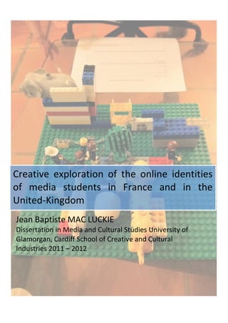  
      	
                       	
  




Creative	
   exploration	
   of	
   the	
   online	
   identities	
  
of	
   media	
   students	
   in	
   France	
   and	
   in	
   the	
  
United-­‐Kingdom	
  
 Jean	
  Baptiste	
  MAC	
  LUCKIE	
  
 Dissertation	
  in	
  Media	
  and	
  Cultural	
  Studies	
  University	
  of	
  
 Glamorgan,	
  Cardiff	
  School	
  of	
  Creative	
  and	
  Cultural	
  
 Industries	
  2011	
  –	
  2012	
  	
  
 