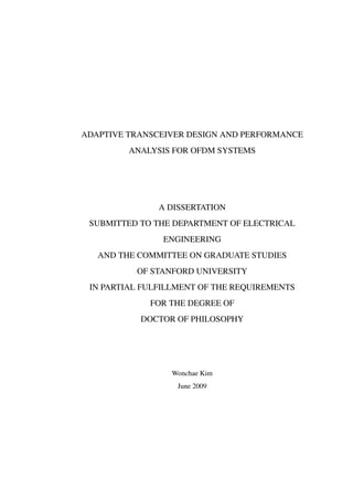 ADAPTIVE TRANSCEIVER DESIGN AND PERFORMANCE
ANALYSIS FOR OFDM SYSTEMS
A DISSERTATION
SUBMITTED TO THE DEPARTMENT OF ELECTRICAL
ENGINEERING
AND THE COMMITTEE ON GRADUATE STUDIES
OF STANFORD UNIVERSITY
IN PARTIAL FULFILLMENT OF THE REQUIREMENTS
FOR THE DEGREE OF
DOCTOR OF PHILOSOPHY
Wonchae Kim
June 2009
 