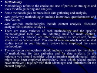 • Methodology
• Methodology refers to the choice and use of particular strategies and
tools for data gathering and analysis.
• Some methodologies embrace both data gathering and analysis,
• data-gathering methodologies include interviews, questionnaires and
observation;
• data analysis methodologies include content analysis, discourse
analysis and statistical analysis.
• There are many varieties of each methodology and the specific
methodological tools you are adopting must be made explicit.
Interviews, for instance, are often categorized as 'structured', 'semistructured' or 'open-ended'. You should mention which other related
studies (cited in your literature review) have employed the same
methodology.
• The section on methodology should include a rationale for the choice
of methodology for data gathering and for data analysis. In the
rationale you should consider what alternative methodological tools
might have been employed (particularly those which related studies
have employed), together with their advantages and limitations for the
present purpose.

 