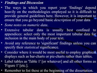 • Findings and Discussion
• The ways in which you report your 'findings' depend
heavily on the methodologies employed so it is difficult to
provide general guidelines here. However, it is important to
ensure that you go beyond basic description of your data
• Some notes on numeric data.
• Extensive tabular data is usually best confined to
appendices: select only the most important tabular data for
inclusion in the main body of your text.
• Avoid any reference to 'significant' findings unless you can
specify their statistical significance.
• Consider where it would be most useful to employ graphical
displays such as bar-charts or pie-charts rather than tables.
• Label tables as 'Table 1' [or whatever] and all other forms as
'Figure 1' [etc.].
• Remember to list these at the beginning of the dissertation.

 
