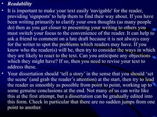 • Readability
• It is important to make your text easily 'navigable' for the reader,
providing 'signposts' to help them to find their way about. If you have
been writing primarily to clarify your own thoughts (as many people
do) then as you get closer to presenting your writing to others you
must switch your focus to the convenience of the reader. It can help to
ask a friend to comment on a late draft because it is not always easy
for the writer to spot the problems which readers may have. If you
know who the reader(s) will be, then try to consider the ways in which
they are likely to react to the text. Can you anticipate any objections
which they might have? If so, then you need to revise your text to
address these.
• Your dissertation should ‘tell a story’ in the sense that you should ‘set
the scene’ (and grab the reader’s attention) at the start, then try to lead
the reader as smoothly as possible from point to point, working up to
some genuine conclusions at the end. Not many of us can write like
this at the first attempt, but a dissertation can be gradually edited into
this form. Check in particular that there are no sudden jumps from one
point to another.

 