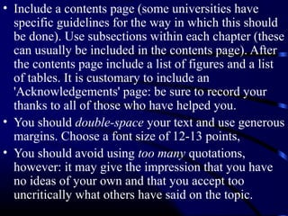 • Include a contents page (some universities have
specific guidelines for the way in which this should
be done). Use subsections within each chapter (these
can usually be included in the contents page). After
the contents page include a list of figures and a list
of tables. It is customary to include an
'Acknowledgements' page: be sure to record your
thanks to all of those who have helped you.
• You should double-space your text and use generous
margins. Choose a font size of 12-13 points,
• You should avoid using too many quotations,
however: it may give the impression that you have
no ideas of your own and that you accept too
uncritically what others have said on the topic.

 