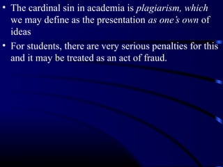 • The cardinal sin in academia is plagiarism, which
we may define as the presentation as one’s own of
ideas
• For students, there are very serious penalties for this
and it may be treated as an act of fraud.

 