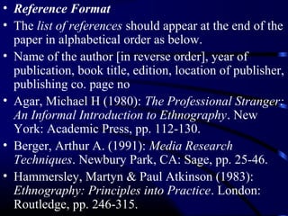 • Reference Format
• The list of references should appear at the end of the
paper in alphabetical order as below.
• Name of the author [in reverse order], year of
publication, book title, edition, location of publisher,
publishing co. page no
• Agar, Michael H (1980): The Professional Stranger:
An Informal Introduction to Ethnography. New
York: Academic Press, pp. 112-130.
• Berger, Arthur A. (1991): Media Research
Techniques. Newbury Park, CA: Sage, pp. 25-46.
• Hammersley, Martyn & Paul Atkinson (1983):
Ethnography: Principles into Practice. London:
Routledge, pp. 246-315.

 