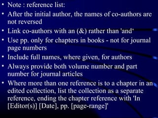• Note : reference list:
• After the initial author, the names of co-authors are
not reversed
• Link co-authors with an (&) rather than 'and‘
• Use pp. only for chapters in books - not for journal
page numbers
• Include full names, where given, for authors
• Always provide both volume number and part
number for journal articles
• Where more than one reference is to a chapter in an
edited collection, list the collection as a separate
reference, ending the chapter reference with 'In
[Editor(s)] [Date], pp. [page-range]'

 