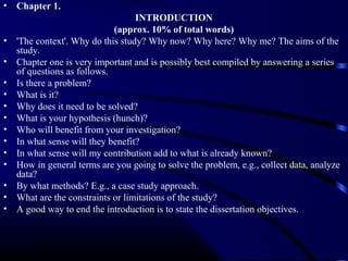 •

•
•
•
•
•
•
•
•
•
•
•
•
•

Chapter 1.
INTRODUCTION
(approx. 10% of total words)
'The context'. Why do this study? Why now? Why here? Why me? The aims of the
study.
Chapter one is very important and is possibly best compiled by answering a series
of questions as follows.
Is there a problem?
What is it?
Why does it need to be solved?
What is your hypothesis (hunch)?
Who will benefit from your investigation?
In what sense will they benefit?
In what sense will my contribution add to what is already known?
How in general terms are you going to solve the problem, e.g., collect data, analyze
data?
By what methods? E.g., a case study approach.
What are the constraints or limitations of the study?
A good way to end the introduction is to state the dissertation objectives.

 