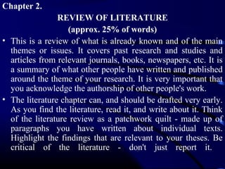 Chapter 2.
REVIEW OF LITERATURE
(approx. 25% of words)
• This is a review of what is already known and of the main
themes or issues. It covers past research and studies and
articles from relevant journals, books, newspapers, etc. It is
a summary of what other people have written and published
around the theme of your research. It is very important that
you acknowledge the authorship of other people's work.
• The literature chapter can, and should be drafted very early.
As you find the literature, read it, and write about it. Think
of the literature review as a patchwork quilt - made up of
paragraphs you have written about individual texts.
Highlight the findings that are relevant to your theses. Be
critical of the literature - don't just report it.

 