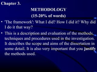 Chapter 3.
METHODOLOGY
(15-20% of words)
• 'The framework': What I did? How I did it? Why did
I do it that way?
• This is a description and evaluation of the methods,
techniques and procedures used in the investigation.
It describes the scope and aims of the dissertation in
some detail. It is also very important that you justify
the methods used.

 