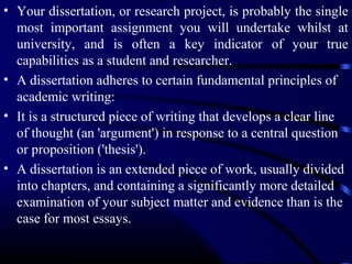• Your dissertation, or research project, is probably the single
most important assignment you will undertake whilst at
university, and is often a key indicator of your true
capabilities as a student and researcher.
• A dissertation adheres to certain fundamental principles of
academic writing:
• It is a structured piece of writing that develops a clear line
of thought (an 'argument') in response to a central question
or proposition ('thesis').
• A dissertation is an extended piece of work, usually divided
into chapters, and containing a significantly more detailed
examination of your subject matter and evidence than is the
case for most essays.

 