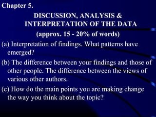 Chapter 5.
DISCUSSION, ANALYSIS &
INTERPRETATION OF THE DATA
(approx. 15 - 20% of words)
(a) Interpretation of findings. What patterns have
emerged?
(b) The difference between your findings and those of
other people. The difference between the views of
various other authors.
(c) How do the main points you are making change
the way you think about the topic?

 