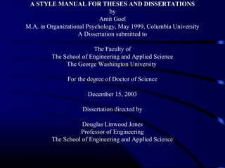 A STYLE MANUAL FOR THESES AND DISSERTATIONS
by
Amit Goel
M.A. in Organizational Psychology, May 1999, Columbia University
A Dissertation submitted to
The Faculty of
The School of Engineering and Applied Science
The George Washington University
For the degree of Doctor of Science
December 15, 2003
Dissertation directed by
Douglas Linwood Jones
Professor of Engineering
The School of Engineering and Applied Science

 