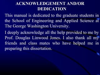 ACKNOWLEDGEMENT AND/OR
DEDICATION
This manual is dedicated to the graduate students in
the School of Engineering and Applied Science at
The George Washington University.
I deeply acknowledge all the help provided to me by
Prof. Douglas Linwood Jones. I also thank all my
friends and class mates who have helped me in
preparing this dissertation.

 