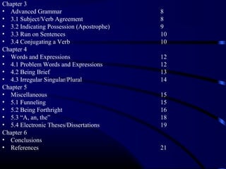 Chapter 3
• Advanced Grammar
• 3.1 Subject/Verb Agreement
• 3.2 Indicating Possession (Apostrophe)
• 3.3 Run on Sentences
• 3.4 Conjugating a Verb
Chapter 4
• Words and Expressions
• 4.1 Problem Words and Expressions
• 4.2 Being Brief
• 4.3 Irregular Singular/Plural
Chapter 5
• Miscellaneous
• 5.1 Funneling
• 5.2 Being Forthright
• 5.3 “A, an, the”
• 5.4 Electronic Theses/Dissertations
Chapter 6
• Conclusions
• References

8
8
9
10
10
12
12
13
14
15
15
16
18
19

21

 