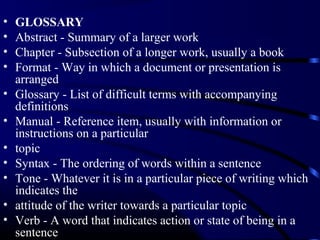 •
•
•
•
•
•
•
•
•
•
•

GLOSSARY
Abstract - Summary of a larger work
Chapter - Subsection of a longer work, usually a book
Format - Way in which a document or presentation is
arranged
Glossary - List of difficult terms with accompanying
definitions
Manual - Reference item, usually with information or
instructions on a particular
topic
Syntax - The ordering of words within a sentence
Tone - Whatever it is in a particular piece of writing which
indicates the
attitude of the writer towards a particular topic
Verb - A word that indicates action or state of being in a
sentence

 